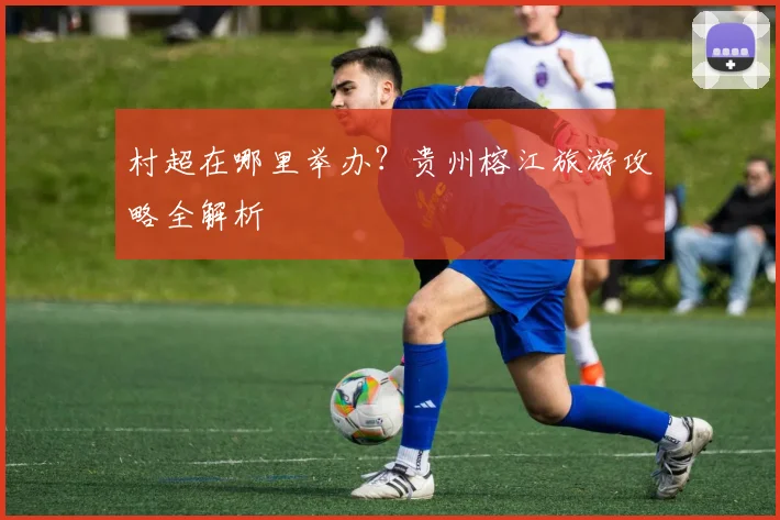 村超在哪里举办？贵州榕江旅游攻略全解析